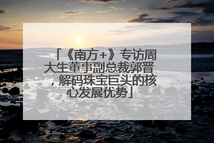 《南方+》专访周大生董事副总裁郭晋，解码珠宝巨头的核心发展优势