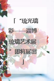 “琉光璃彩——淄博琉璃艺术展”即将展出