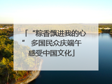 “粽香飘进我的心” 多国民众庆端午感受中国文化