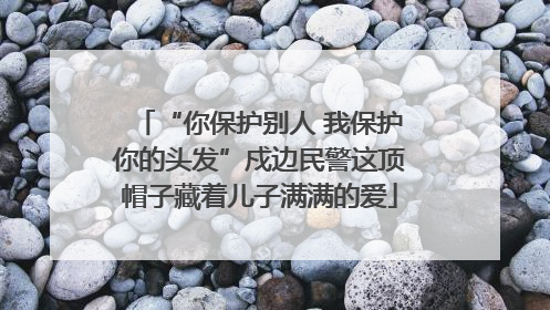 “你保护别人 我保护你的头发”戍边民警这顶帽子藏着儿子满满的爱
