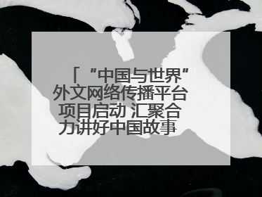 “中国与世界”外文网络传播平台项目启动 汇聚合力讲好中国故事 推进中外文明交流互鉴