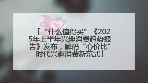 “什么值得买”《2025年上半年兴趣消费趋势报告》发布，解码“心价比”时代兴趣消费新范式