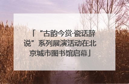 “古韵今赏·瓷话辞说”系列展演活动在北京城市图书馆启幕