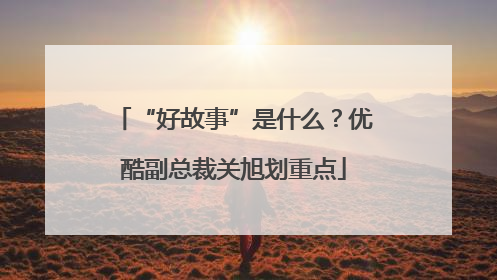 “好故事”是什么？优酷副总裁关旭划重点