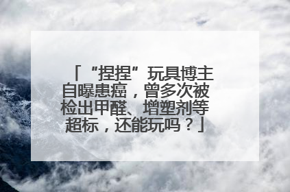 “捏捏”玩具博主自曝患癌，曾多次被检出甲醛、增塑剂等超标，还能玩吗？