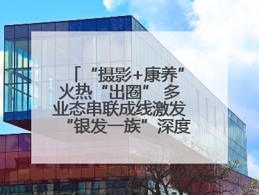 “摄影+康养”火热“出圈” 多业态串联成线激发“银发一族”深度游潜力