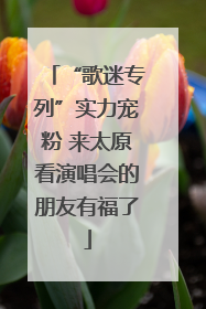 “歌迷专列”实力宠粉 来太原看演唱会的朋友有福了
