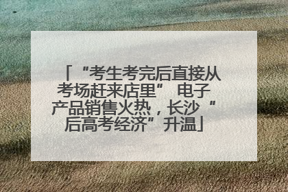 “考生考完后直接从考场赶来店里” 电子产品销售火热，长沙“后高考经济”升温