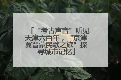 “考古声音”听见天津六百年，“京津冀晋蒙民歌之旅”探寻城市记忆