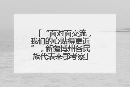 “面对面交流，我们的心贴得更近”，新疆博州各民族代表来鄂考察