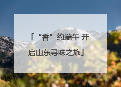 “香”约端午 开启山东寻味之旅