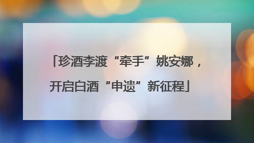 珍酒李渡“牵手”姚安娜，开启白酒“申遗”新征程