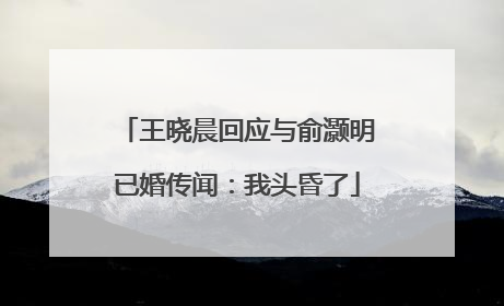 王晓晨回应与俞灏明已婚传闻：我头昏了