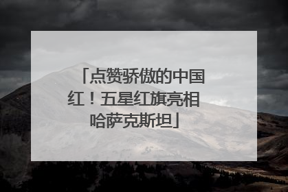 点赞骄傲的中国红！五星红旗亮相哈萨克斯坦