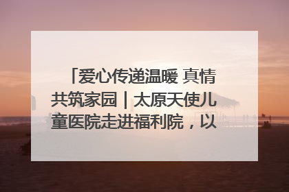 爱心传递温暖 真情共筑家园｜太原天使儿童医院走进福利院，以爱守护童真笑颜！