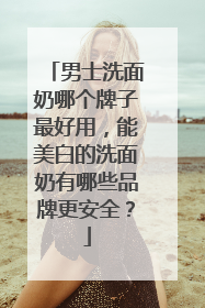 男士洗面奶哪个牌子最好用，能美白的洗面奶有哪些品牌更安全？