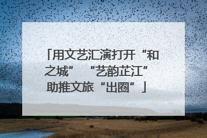 用文艺汇演打开“和之城” “艺韵芷江”助推文旅“出圈”