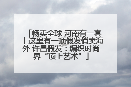 畅卖全球 河南有一套丨这里有一顶假发俏卖海外 许昌假发：编织时尚界“顶上艺术”