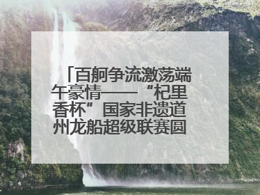 百舸争流激荡端午豪情——“杞里香杯”国家非遗道州龙船超级联赛圆满落幕