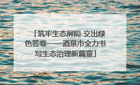 筑牢生态屏障 交出绿色答卷——酒泉市全力书写生态治理新篇章
