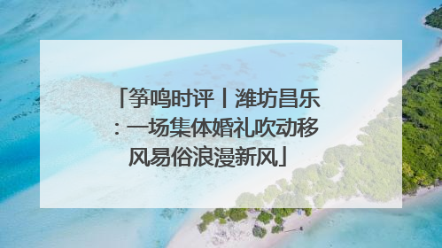 筝鸣时评丨潍坊昌乐：一场集体婚礼吹动移风易俗浪漫新风