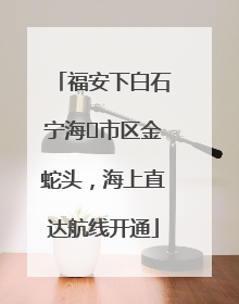 福安下白石宁海⇆市区金蛇头，海上直达航线开通