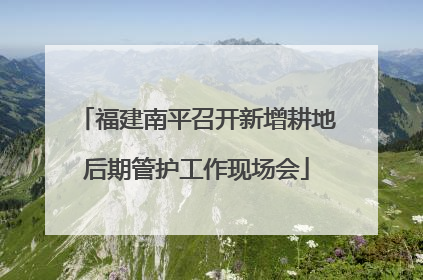 福建南平召开新增耕地后期管护工作现场会