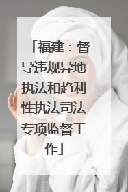 福建：督导违规异地执法和趋利性执法司法专项监督工作