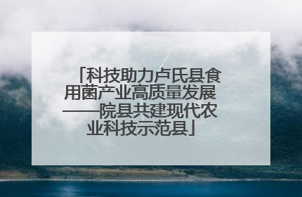 科技助力卢氏县食用菌产业高质量发展——院县共建现代农业科技示范县