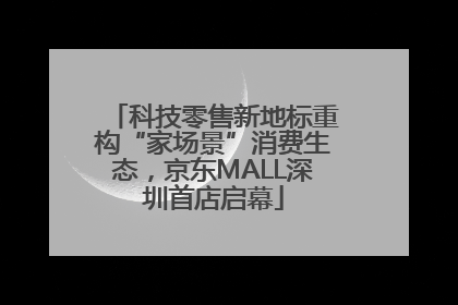 科技零售新地标重构“家场景”消费生态，京东MALL深圳首店启幕