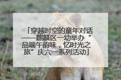 穿越时空的童年对话——麒麟区一幼举办“品端午韵味，忆时光之旅”庆六一系列活动