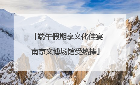 端午假期享文化佳宴 南京文博场馆受热捧
