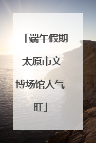 端午假期 太原市文博场馆人气旺