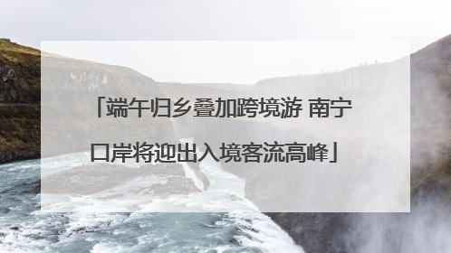 端午归乡叠加跨境游 南宁口岸将迎出入境客流高峰