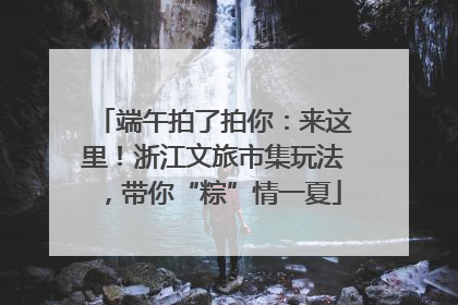 端午拍了拍你：来这里！浙江文旅市集玩法，带你“粽”情一夏
