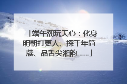 端午潮玩天心：化身明朝打更人、探千年简牍、品舌尖湘韵……