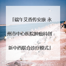端午艾香传安康 永州市中心医院肿瘤科创新中西联合诊疗模式