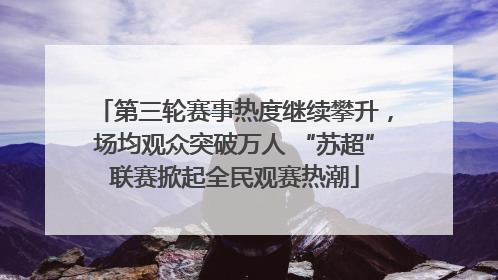 第三轮赛事热度继续攀升，场均观众突破万人 “苏超”联赛掀起全民观赛热潮