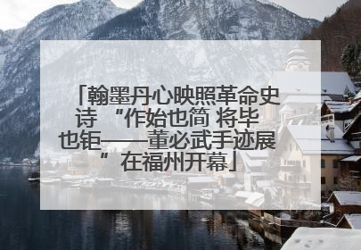 翰墨丹心映照革命史诗 “作始也简 将毕也钜——董必武手迹展”在福州开幕