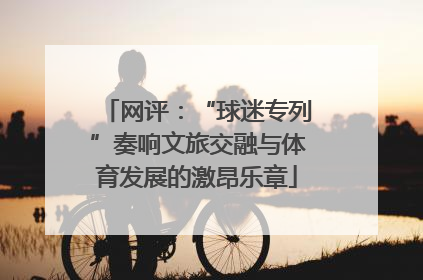 网评：“球迷专列”奏响文旅交融与体育发展的激昂乐章