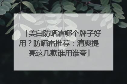 美白防晒霜哪个牌子好用？防晒霜推荐：清爽提亮这几款谁用谁夸
