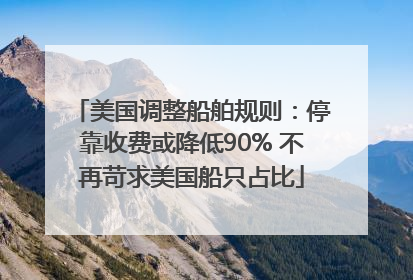 美国调整船舶规则：停靠收费或降低90% 不再苛求美国船只占比