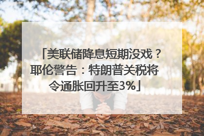 美联储降息短期没戏？耶伦警告：特朗普关税将令通胀回升至3%