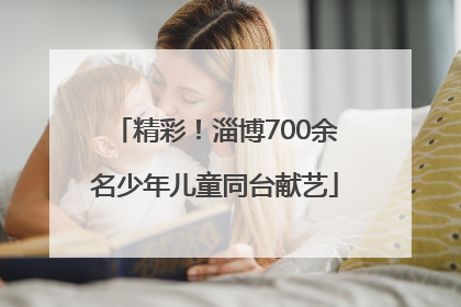 精彩！淄博700余名少年儿童同台献艺