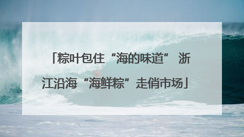 粽叶包住“海的味道” 浙江沿海“海鲜粽”走俏市场