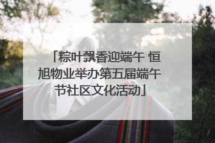 粽叶飘香迎端午 恒旭物业举办第五届端午节社区文化活动