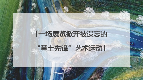一场展览掀开被遗忘的“黄土先锋”艺术运动