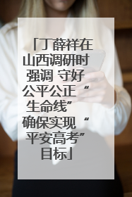 丁薛祥在山西调研时强调 守好公平公正“生命线” 确保实现“平安高考”目标