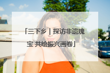 三下乡｜探访非遗瑰宝 共绘振兴画卷