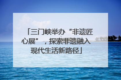 三门峡举办“非遗匠心展”，探索非遗融入现代生活新路径